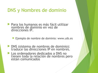 DNS y Nombres de dominio
 Para los humanos es más fácil utilizar
nombres de dominio en vez de
direcciones IP.
 Ejemplo de nombre de dominio: www.uib.es
 DNS (sistema de nombres de dominio):
traduce las direcciones IP en nombres.
 Los ordenadores dedicados a DNS no
tienen toda la relación de nombres pero
están comunicados
 