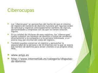 Ciberocupas
 Los "ciberocupas" se aprovechan del hecho de que el sistema
de registro de nombres de dominio funcione por riguroso orden
de solicitud y registran anticipadamente nombres de marcas,
personalidades y empresas con las que no tienen relación
alguna.
 En su calidad de titulares de esos registros, los "ciberocupas"
suelen subastar los nombres de dominio o tratan de venderlos
directamente a la compañía o a la persona interesada, a un
precio muy por encima del costo de registro.
 También pueden conservar el registro y aprovechar la
popularidad de la persona o de la empresa con la que se asocia
ese nombre de dominio para atraer clientes a sus propios sitios
Web.
 www.arsys.es
 http://www.internetlab.es/categoria/disputas-
de-dominio
 