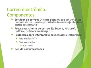Correo electrónico.
Componentes
 Servidor de correo: Oficinas postales que gestionan los
buzones de los usuarios y trasladan los mensajes hasta el
buzón destinatario
 Programas cliente de correo Ej: Eudora, Microsoft
Outlook, Netscape Messenger, …
 Protocolos para intercambio de mensajes electrónicos:
 Para envío: SMTP
 Para recepción:
 POP, IMAP
 Red de comunicaciones
 