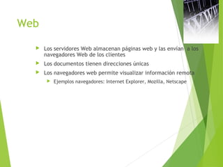 Web
 Los servidores Web almacenan páginas web y las envían a los
navegadores Web de los clientes
 Los documentos tienen direcciones únicas
 Los navegadores web permite visualizar información remota
 Ejemplos navegadores: Internet Explorer, Mozilla, Netscape
 
