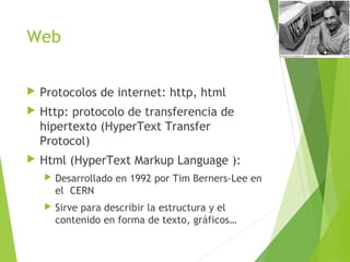 Web
 Protocolos de internet: http, html
 Http: protocolo de transferencia de
hipertexto (HyperText Transfer
Protocol)
 Html (HyperText Markup Language ):
 Desarrollado en 1992 por Tim Berners-Lee en
el CERN
 Sirve para describir la estructura y el
contenido en forma de texto, gráficos…
 