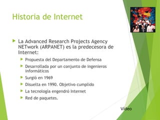 Historia de Internet
 La Advanced Research Projects Agency
NETwork (ARPANET) es la predecesora de
Internet:
 Propuesta del Departamento de Defensa
 Desarrollada por un conjunto de ingenieros
informáticos
 Surgió en 1969
 Disuelta en 1990. Objetivo cumplido
 La tecnología engendró Internet
 Red de paquetes.
Vídeo
 
