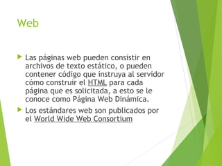 Web
 Las páginas web pueden consistir en
archivos de texto estático, o pueden
contener código que instruya al servidor
cómo construir el HTML para cada
página que es solicitada, a esto se le
conoce como Página Web Dinámica.
 Los estándares web son publicados por
el World Wide Web Consortium
 