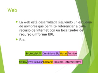 Web
 La web está desarrollada siguiendo un esquema
de nombres que permite referenciar a cada
recurso de internet con un localizador de
recurso uniforme URL
 P.e.
Protocolo:// Dominio o IP/ Ruta/ Archivo
http://www.uib.es/balears/ balears-Internet.html
 