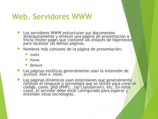 Web. Servidores WWW
 Los servidores WWW estructuran sus documentos
jerárquicamente y ofrecen una página de presentación o
inicio (home page) que contiene los enlaces de hipertexto
para localizar las demás páginas.
 Nombres más comunes de la página de presentación:
 index
 home
 Default
 Las páginas estáticas generalmente usan la extensión de
archivo .htm o .html.
 Las páginas dinámicas usan extensiones que generalmente
reflejan el lenguaje o tecnología que se utilizó para crear el
código, como .php (PHP), .jsp (JavaServer), etc. En estos
casos, el servidor debe estar configurado para esperar y
entender estas tecnologías.
 