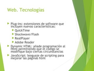 Web. Tecnologías
 Plug-ins: extensiones de software que
incluyen nuevas características:
 QuickTime
 Shockwave/Flash
 RealPlayer
 Adobe Reader
 Dynamic HTML: añade programación al
Html permitiendo que el código se
modifique bajo ciertas circunstancias
 JavaScript: lenguaje de scripting para
mejorar las páginas html
 