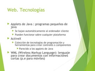 Web. Tecnologías
 Applets de Java : programas pequeños de
java
 Se bajan automáticamente al ordenador cliente
 Pueden funcionar sobre cualquier plataforma
 ActiveX
 Colección de tecnologías de programación y
herramientas para crear controles o componentes
 Parecido a los applets de Java
 WML (Wireless Markup Language): lenguaje
para crear documentos con informaciones
cortas (p.e para móviles)
 