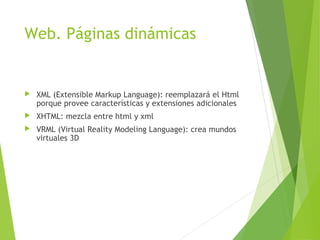 Web. Páginas dinámicas
 XML (Extensible Markup Language): reemplazará el Html
porque provee características y extensiones adicionales
 XHTML: mezcla entre html y xml
 VRML (Virtual Reality Modeling Language): crea mundos
virtuales 3D
 