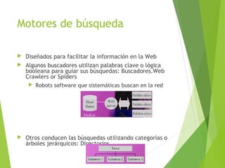 Motores de búsqueda
 Diseñados para facilitar la información en la Web
 Algunos buscadores utilizan palabras clave o lógica
booleana para guiar sus búsquedas: Buscadores.Web
Crawlers or Spiders
 Robots software que sistemáticas buscan en la red
 Otros conducen las búsquedas utilizando categorías o
árboles jerárquicos: Directorios
 