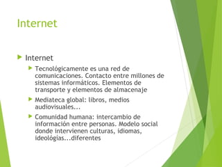 Internet
 Internet
 Tecnológicamente es una red de
comunicaciones. Contacto entre millones de
sistemas informáticos. Elementos de
transporte y elementos de almacenaje
 Mediateca global: libros, medios
audiovisuales...
 Comunidad humana: intercambio de
información entre personas. Modelo social
donde intervienen culturas, idiomas,
ideológías...diferentes
 