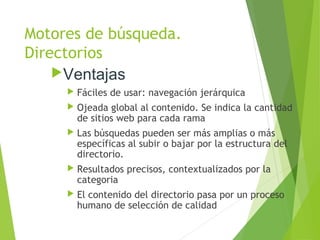 Motores de búsqueda.
Directorios
Ventajas
 Fáciles de usar: navegación jerárquica
 Ojeada global al contenido. Se indica la cantidad
de sitios web para cada rama
 Las búsquedas pueden ser más amplias o más
específicas al subir o bajar por la estructura del
directorio.
 Resultados precisos, contextualizados por la
categoria
 El contenido del directorio pasa por un proceso
humano de selección de calidad
 