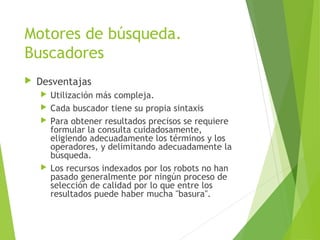 Motores de búsqueda.
Buscadores
 Desventajas
 Utilización más compleja.
 Cada buscador tiene su propia sintaxis
 Para obtener resultados precisos se requiere
formular la consulta cuidadosamente,
eligiendo adecuadamente los términos y los
operadores, y delimitando adecuadamente la
búsqueda.
 Los recursos indexados por los robots no han
pasado generalmente por ningún proceso de
selección de calidad por lo que entre los
resultados puede haber mucha "basura".
 