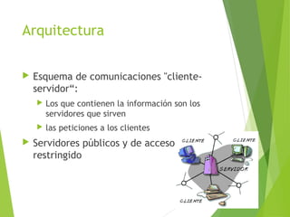 Arquitectura
 Esquema de comunicaciones "cliente-
servidor“:
 Los que contienen la información son los
servidores que sirven
 las peticiones a los clientes
 Servidores públicos y de acceso
restringido
 