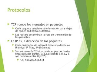 Protocolos
 TCP rompe los mensajes en paquetes
 Cada paquete contiene la información para viajar
de red en red hasta el destino
 Los routers determinan la ruta de transmisión de
los paquetes
 La IP es la dirección de los paquetes
 Cada ordenador de internet tiene una dirección
IP única: IP fijas, IP dinámicas
 Son números de 32 bits con 4 campos decimales
separados por puntos: a.b.c.d (donde a,b,c,y d
son números entre 0 y 255)
 P.e. 130.206.133.134
 
