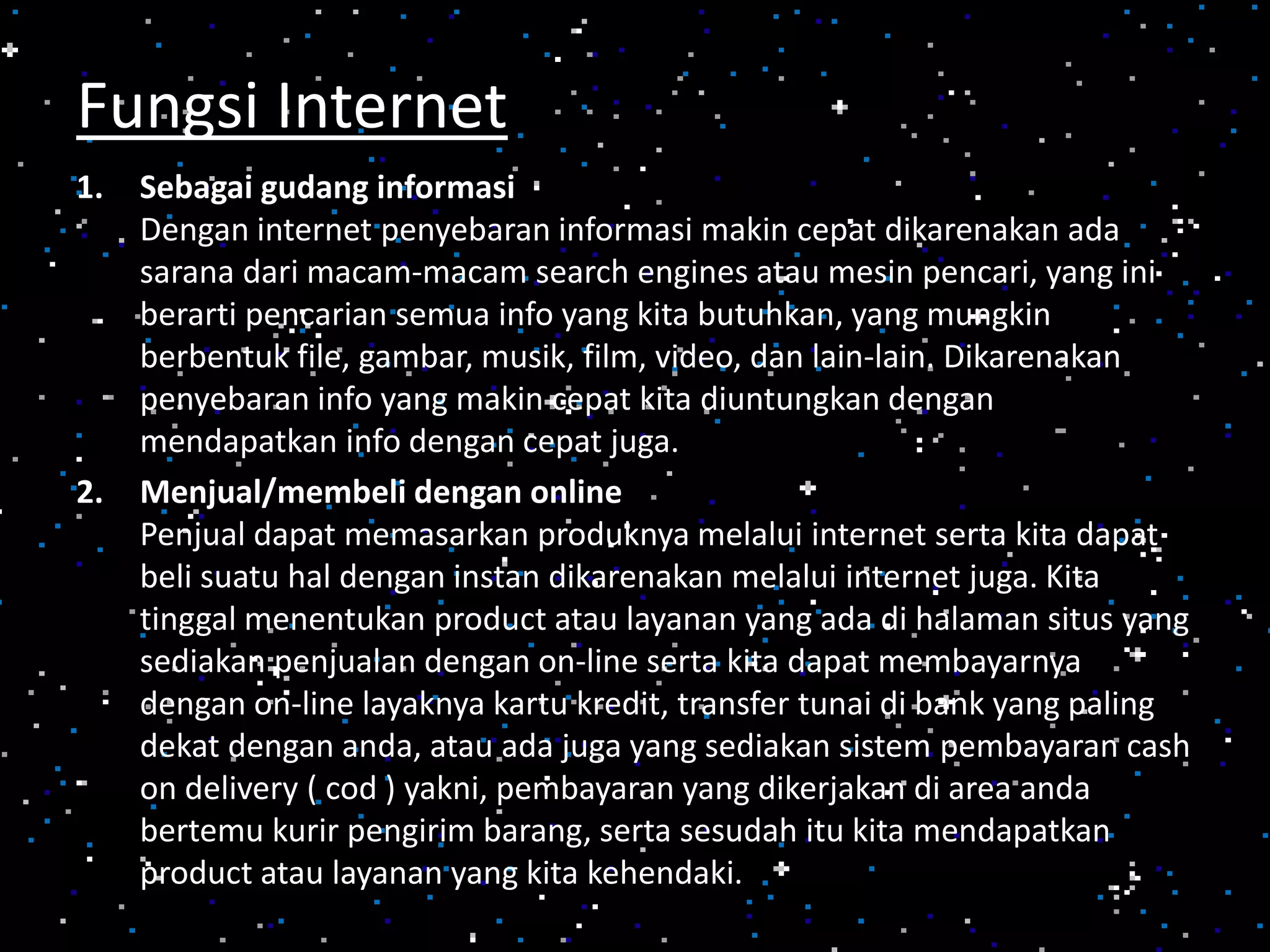 1. Sebagai gudang informasi
Dengan internet penyebaran informasi makin cepat dikarenakan ada
sarana dari macam-macam search engines atau mesin pencari, yang ini
berarti pencarian semua info yang kita butuhkan, yang mungkin
berbentuk file, gambar, musik, film, video, dan lain-lain. Dikarenakan
penyebaran info yang makin cepat kita diuntungkan dengan
mendapatkan info dengan cepat juga.
2. Menjual/membeli dengan online
Penjual dapat memasarkan produknya melalui internet serta kita dapat
beli suatu hal dengan instan dikarenakan melalui internet juga. Kita
tinggal menentukan product atau layanan yang ada di halaman situs yang
sediakan penjualan dengan on-line serta kita dapat membayarnya
dengan on-line layaknya kartu kredit, transfer tunai di bank yang paling
dekat dengan anda, atau ada juga yang sediakan sistem pembayaran cash
on delivery ( cod ) yakni, pembayaran yang dikerjakan di area anda
bertemu kurir pengirim barang, serta sesudah itu kita mendapatkan
product atau layanan yang kita kehendaki.
Fungsi Internet
 