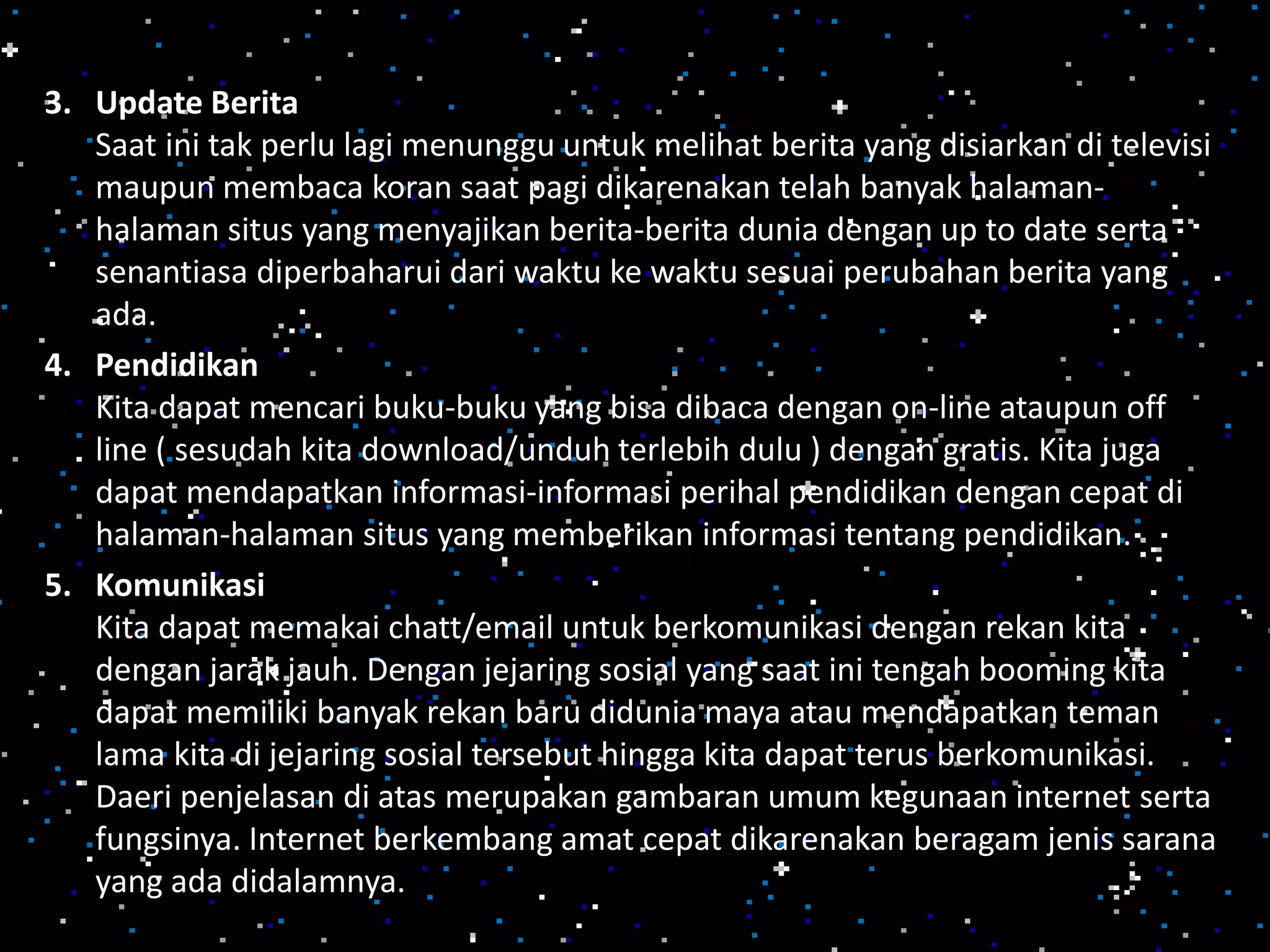 3. Update Berita
Saat ini tak perlu lagi menunggu untuk melihat berita yang disiarkan di televisi
maupun membaca koran saat pagi dikarenakan telah banyak halaman-
halaman situs yang menyajikan berita-berita dunia dengan up to date serta
senantiasa diperbaharui dari waktu ke waktu sesuai perubahan berita yang
ada.
4. Pendidikan
Kita dapat mencari buku-buku yang bisa dibaca dengan on-line ataupun off
line ( sesudah kita download/unduh terlebih dulu ) dengan gratis. Kita juga
dapat mendapatkan informasi-informasi perihal pendidikan dengan cepat di
halaman-halaman situs yang memberikan informasi tentang pendidikan.
5. Komunikasi
Kita dapat memakai chatt/email untuk berkomunikasi dengan rekan kita
dengan jarak jauh. Dengan jejaring sosial yang saat ini tengah booming kita
dapat memiliki banyak rekan baru didunia maya atau mendapatkan teman
lama kita di jejaring sosial tersebut hingga kita dapat terus berkomunikasi.
Daeri penjelasan di atas merupakan gambaran umum kegunaan internet serta
fungsinya. Internet berkembang amat cepat dikarenakan beragam jenis sarana
yang ada didalamnya.
 
