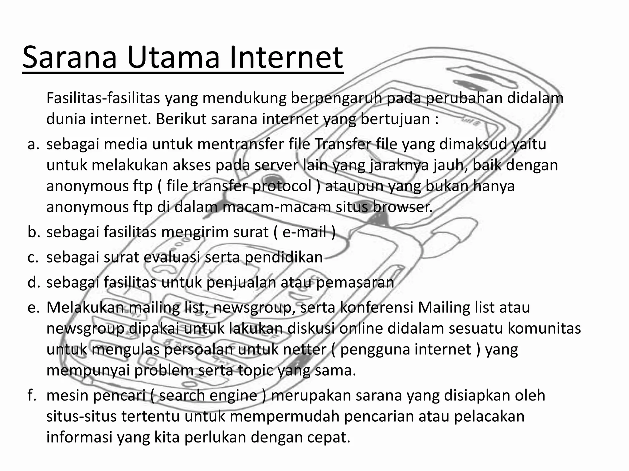Sarana Utama Internet
Fasilitas-fasilitas yang mendukung berpengaruh pada perubahan didalam
dunia internet. Berikut sarana internet yang bertujuan :
a. sebagai media untuk mentransfer file Transfer file yang dimaksud yaitu
untuk melakukan akses pada server lain yang jaraknya jauh, baik dengan
anonymous ftp ( file transfer protocol ) ataupun yang bukan hanya
anonymous ftp di dalam macam-macam situs browser.
b. sebagai fasilitas mengirim surat ( e-mail )
c. sebagai surat evaluasi serta pendidikan
d. sebagai fasilitas untuk penjualan atau pemasaran
e. Melakukan mailing list, newsgroup, serta konferensi Mailing list atau
newsgroup dipakai untuk lakukan diskusi online didalam sesuatu komunitas
untuk mengulas persoalan untuk netter ( pengguna internet ) yang
mempunyai problem serta topic yang sama.
f. mesin pencari ( search engine ) merupakan sarana yang disiapkan oleh
situs-situs tertentu untuk mempermudah pencarian atau pelacakan
informasi yang kita perlukan dengan cepat.
 