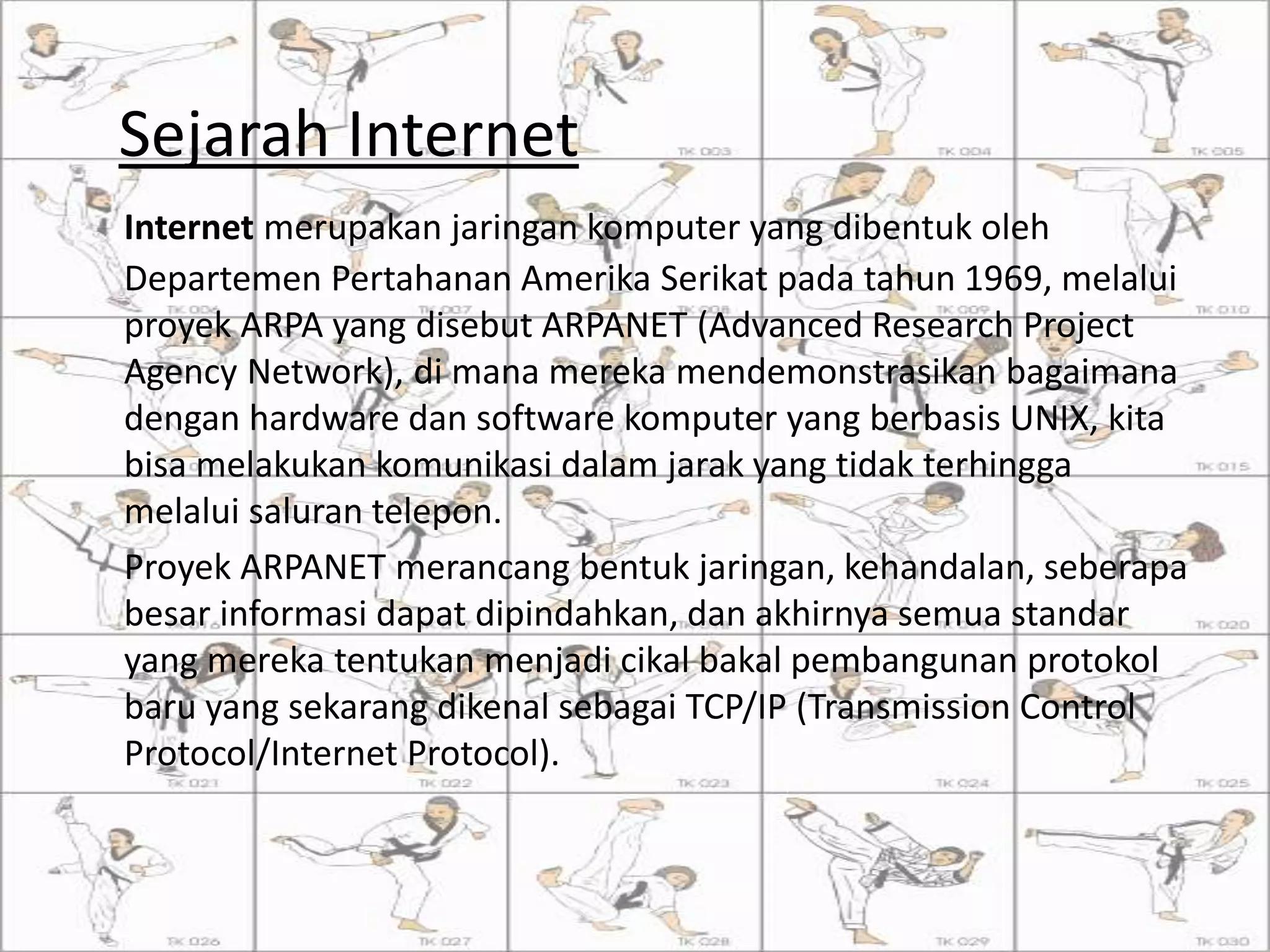 Sejarah Internet
Internet merupakan jaringan komputer yang dibentuk oleh
Departemen Pertahanan Amerika Serikat pada tahun 1969, melalui
proyek ARPA yang disebut ARPANET (Advanced Research Project
Agency Network), di mana mereka mendemonstrasikan bagaimana
dengan hardware dan software komputer yang berbasis UNIX, kita
bisa melakukan komunikasi dalam jarak yang tidak terhingga
melalui saluran telepon.
Proyek ARPANET merancang bentuk jaringan, kehandalan, seberapa
besar informasi dapat dipindahkan, dan akhirnya semua standar
yang mereka tentukan menjadi cikal bakal pembangunan protokol
baru yang sekarang dikenal sebagai TCP/IP (Transmission Control
Protocol/Internet Protocol).
 