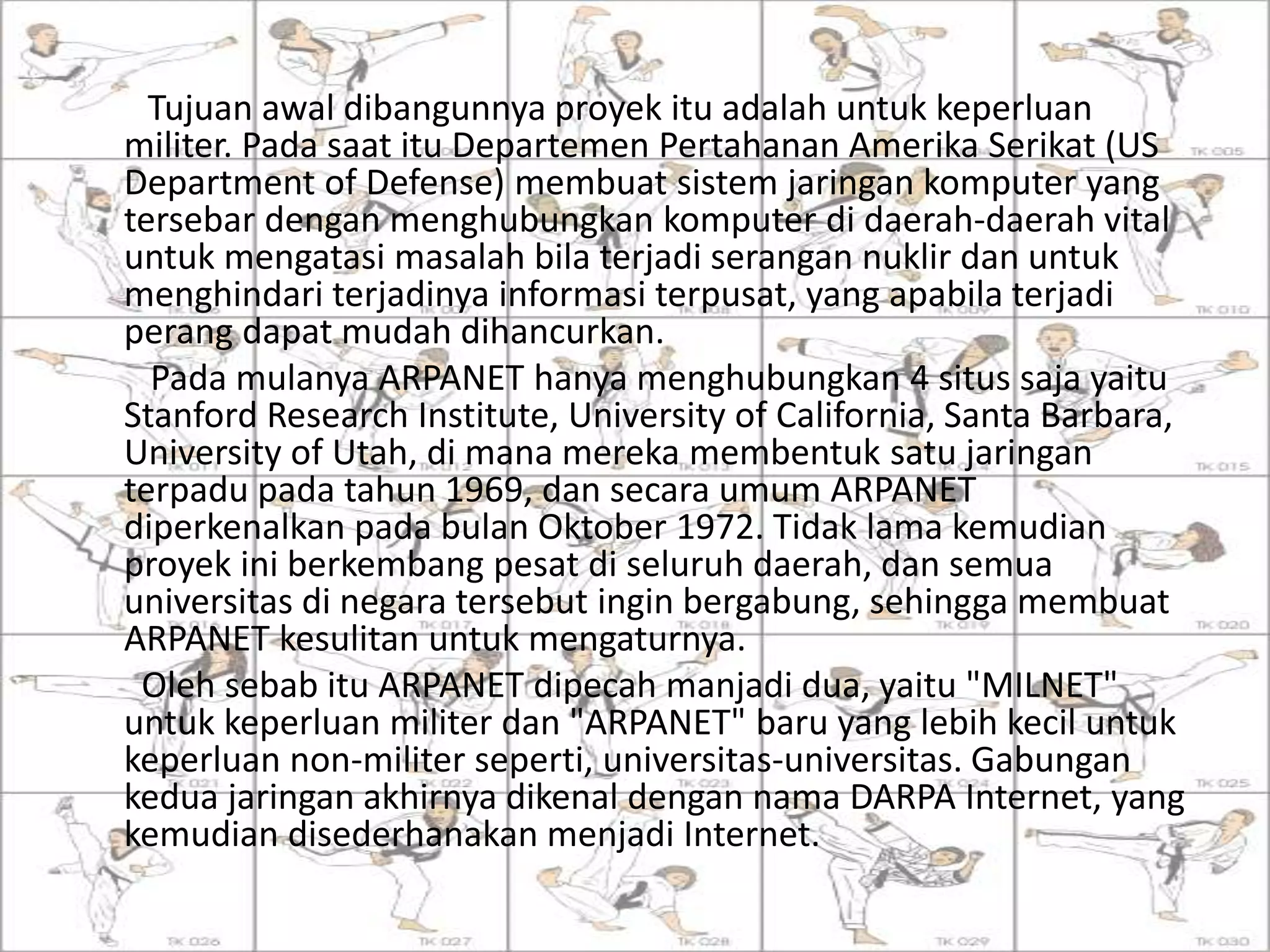Tujuan awal dibangunnya proyek itu adalah untuk keperluan
militer. Pada saat itu Departemen Pertahanan Amerika Serikat (US
Department of Defense) membuat sistem jaringan komputer yang
tersebar dengan menghubungkan komputer di daerah-daerah vital
untuk mengatasi masalah bila terjadi serangan nuklir dan untuk
menghindari terjadinya informasi terpusat, yang apabila terjadi
perang dapat mudah dihancurkan.
Pada mulanya ARPANET hanya menghubungkan 4 situs saja yaitu
Stanford Research Institute, University of California, Santa Barbara,
University of Utah, di mana mereka membentuk satu jaringan
terpadu pada tahun 1969, dan secara umum ARPANET
diperkenalkan pada bulan Oktober 1972. Tidak lama kemudian
proyek ini berkembang pesat di seluruh daerah, dan semua
universitas di negara tersebut ingin bergabung, sehingga membuat
ARPANET kesulitan untuk mengaturnya.
Oleh sebab itu ARPANET dipecah manjadi dua, yaitu "MILNET"
untuk keperluan militer dan "ARPANET" baru yang lebih kecil untuk
keperluan non-militer seperti, universitas-universitas. Gabungan
kedua jaringan akhirnya dikenal dengan nama DARPA Internet, yang
kemudian disederhanakan menjadi Internet.
 