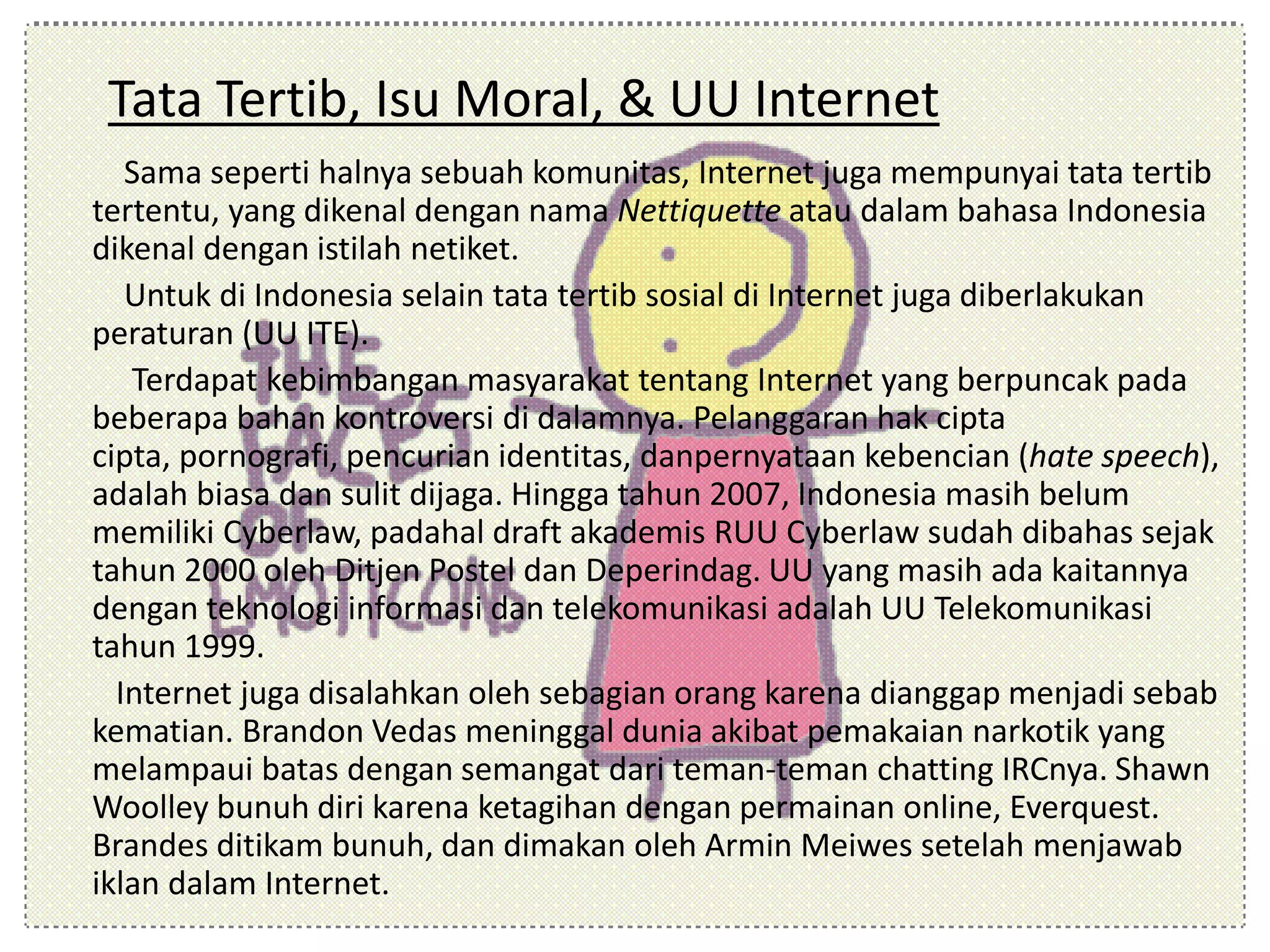 Tata Tertib, Isu Moral, & UU Internet
Sama seperti halnya sebuah komunitas, Internet juga mempunyai tata tertib
tertentu, yang dikenal dengan nama Nettiquette atau dalam bahasa Indonesia
dikenal dengan istilah netiket.
Untuk di Indonesia selain tata tertib sosial di Internet juga diberlakukan
peraturan (UU ITE).
Terdapat kebimbangan masyarakat tentang Internet yang berpuncak pada
beberapa bahan kontroversi di dalamnya. Pelanggaran hak cipta
cipta, pornografi, pencurian identitas, danpernyataan kebencian (hate speech),
adalah biasa dan sulit dijaga. Hingga tahun 2007, Indonesia masih belum
memiliki Cyberlaw, padahal draft akademis RUU Cyberlaw sudah dibahas sejak
tahun 2000 oleh Ditjen Postel dan Deperindag. UU yang masih ada kaitannya
dengan teknologi informasi dan telekomunikasi adalah UU Telekomunikasi
tahun 1999.
Internet juga disalahkan oleh sebagian orang karena dianggap menjadi sebab
kematian. Brandon Vedas meninggal dunia akibat pemakaian narkotik yang
melampaui batas dengan semangat dari teman-teman chatting IRCnya. Shawn
Woolley bunuh diri karena ketagihan dengan permainan online, Everquest.
Brandes ditikam bunuh, dan dimakan oleh Armin Meiwes setelah menjawab
iklan dalam Internet.
 