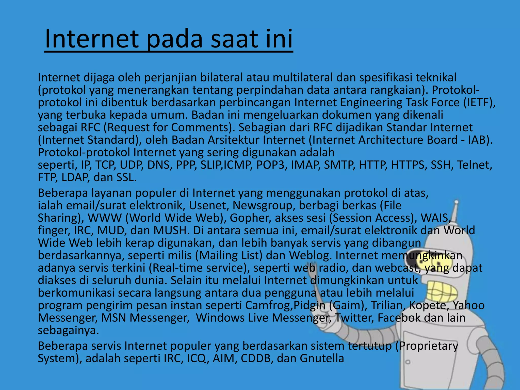 Internet pada saat ini
Internet dijaga oleh perjanjian bilateral atau multilateral dan spesifikasi teknikal
(protokol yang menerangkan tentang perpindahan data antara rangkaian). Protokol-
protokol ini dibentuk berdasarkan perbincangan Internet Engineering Task Force (IETF),
yang terbuka kepada umum. Badan ini mengeluarkan dokumen yang dikenali
sebagai RFC (Request for Comments). Sebagian dari RFC dijadikan Standar Internet
(Internet Standard), oleh Badan Arsitektur Internet (Internet Architecture Board - IAB).
Protokol-protokol Internet yang sering digunakan adalah
seperti, IP, TCP, UDP, DNS, PPP, SLIP,ICMP, POP3, IMAP, SMTP, HTTP, HTTPS, SSH, Telnet,
FTP, LDAP, dan SSL.
Beberapa layanan populer di Internet yang menggunakan protokol di atas,
ialah email/surat elektronik, Usenet, Newsgroup, berbagi berkas (File
Sharing), WWW (World Wide Web), Gopher, akses sesi (Session Access), WAIS,
finger, IRC, MUD, dan MUSH. Di antara semua ini, email/surat elektronik dan World
Wide Web lebih kerap digunakan, dan lebih banyak servis yang dibangun
berdasarkannya, seperti milis (Mailing List) dan Weblog. Internet memungkinkan
adanya servis terkini (Real-time service), seperti web radio, dan webcast, yang dapat
diakses di seluruh dunia. Selain itu melalui Internet dimungkinkan untuk
berkomunikasi secara langsung antara dua pengguna atau lebih melalui
program pengirim pesan instan seperti Camfrog,Pidgin (Gaim), Trilian, Kopete, Yahoo
Messenger, MSN Messenger, Windows Live Messenger, Twitter, Facebok dan lain
sebagainya.
Beberapa servis Internet populer yang berdasarkan sistem tertutup (Proprietary
System), adalah seperti IRC, ICQ, AIM, CDDB, dan Gnutella
 