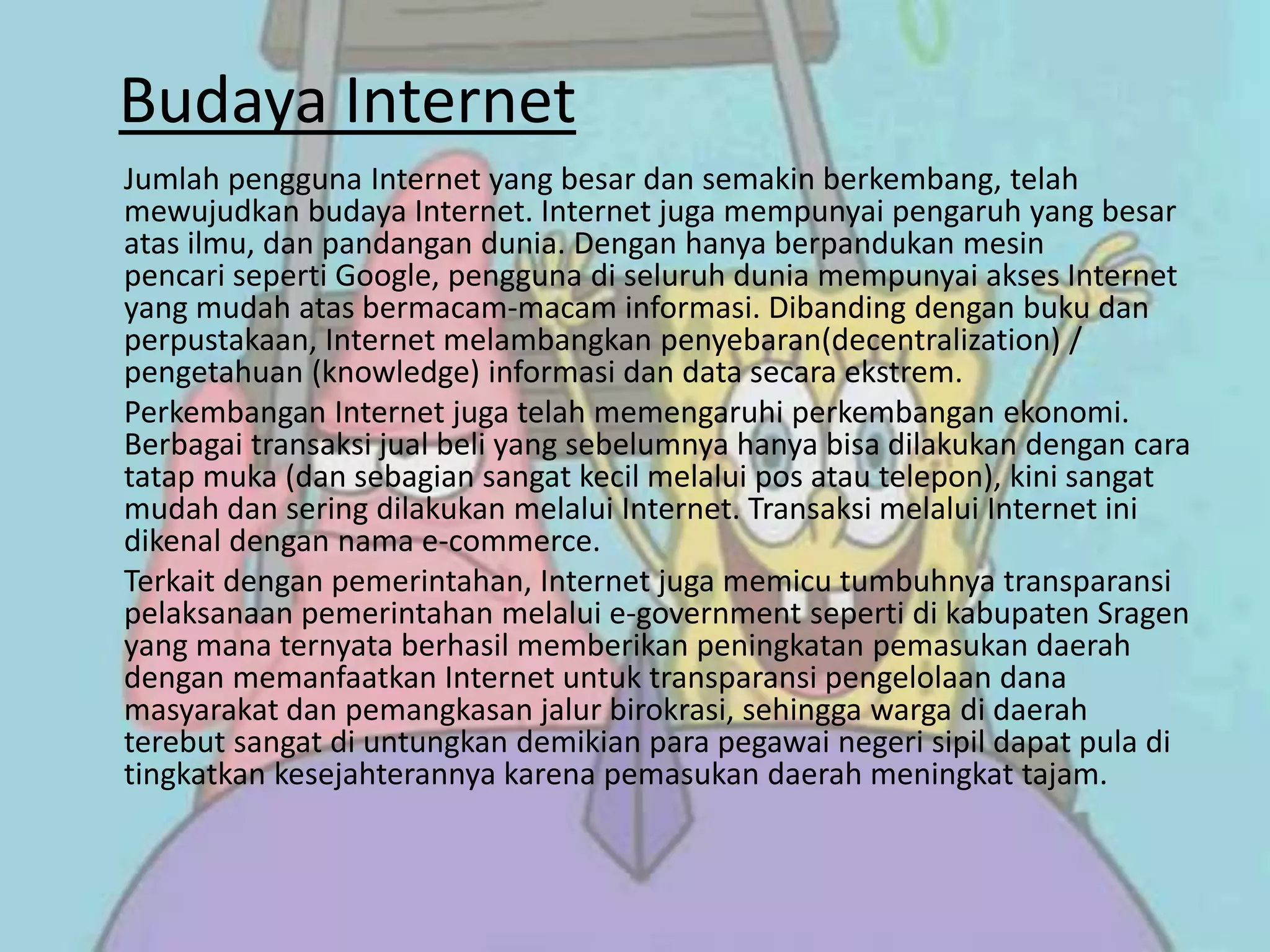 Budaya Internet
Jumlah pengguna Internet yang besar dan semakin berkembang, telah
mewujudkan budaya Internet. Internet juga mempunyai pengaruh yang besar
atas ilmu, dan pandangan dunia. Dengan hanya berpandukan mesin
pencari seperti Google, pengguna di seluruh dunia mempunyai akses Internet
yang mudah atas bermacam-macam informasi. Dibanding dengan buku dan
perpustakaan, Internet melambangkan penyebaran(decentralization) /
pengetahuan (knowledge) informasi dan data secara ekstrem.
Perkembangan Internet juga telah memengaruhi perkembangan ekonomi.
Berbagai transaksi jual beli yang sebelumnya hanya bisa dilakukan dengan cara
tatap muka (dan sebagian sangat kecil melalui pos atau telepon), kini sangat
mudah dan sering dilakukan melalui Internet. Transaksi melalui Internet ini
dikenal dengan nama e-commerce.
Terkait dengan pemerintahan, Internet juga memicu tumbuhnya transparansi
pelaksanaan pemerintahan melalui e-government seperti di kabupaten Sragen
yang mana ternyata berhasil memberikan peningkatan pemasukan daerah
dengan memanfaatkan Internet untuk transparansi pengelolaan dana
masyarakat dan pemangkasan jalur birokrasi, sehingga warga di daerah
terebut sangat di untungkan demikian para pegawai negeri sipil dapat pula di
tingkatkan kesejahterannya karena pemasukan daerah meningkat tajam.
 
