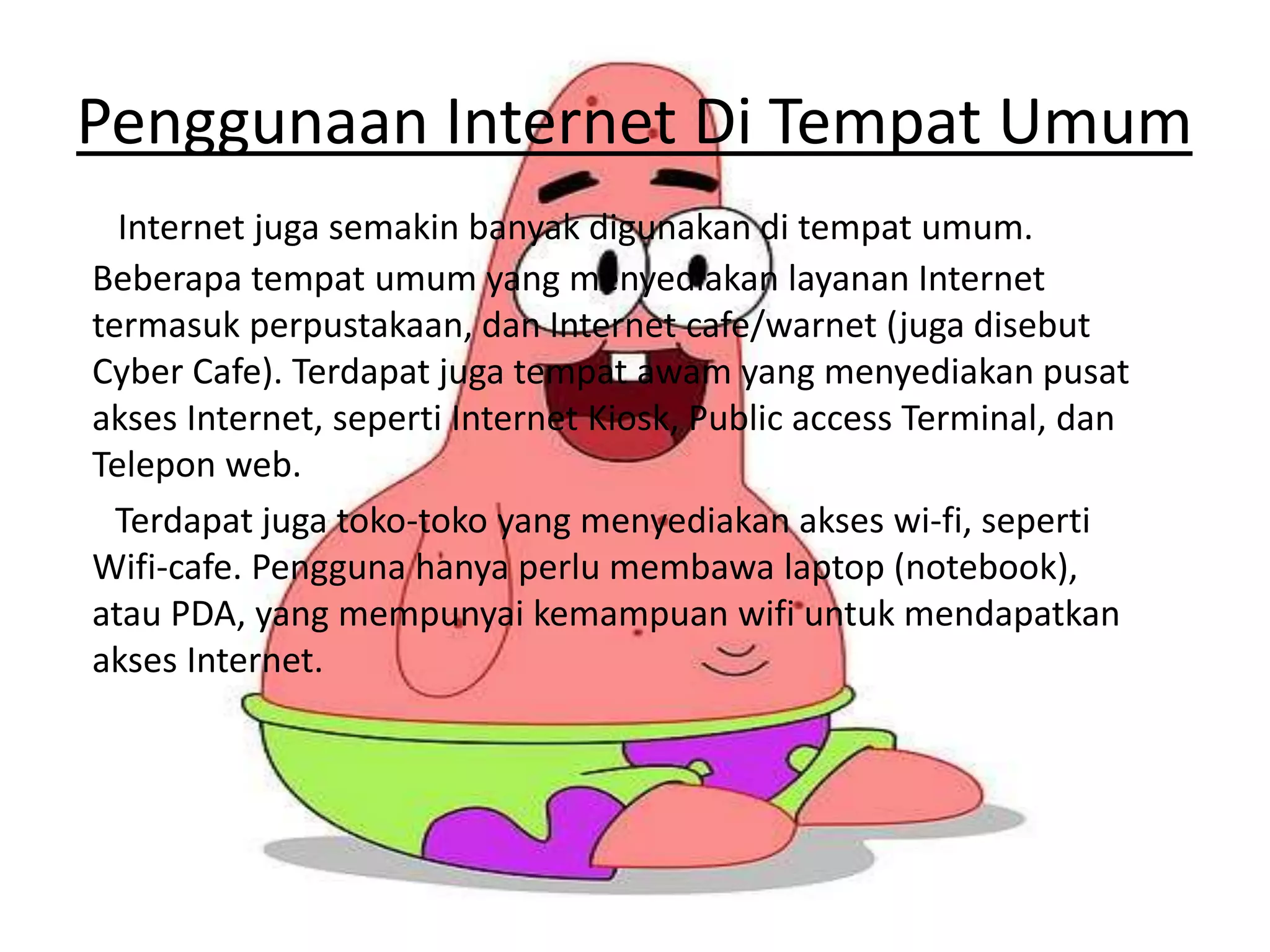 Penggunaan Internet Di Tempat Umum
Internet juga semakin banyak digunakan di tempat umum.
Beberapa tempat umum yang menyediakan layanan Internet
termasuk perpustakaan, dan Internet cafe/warnet (juga disebut
Cyber Cafe). Terdapat juga tempat awam yang menyediakan pusat
akses Internet, seperti Internet Kiosk, Public access Terminal, dan
Telepon web.
Terdapat juga toko-toko yang menyediakan akses wi-fi, seperti
Wifi-cafe. Pengguna hanya perlu membawa laptop (notebook),
atau PDA, yang mempunyai kemampuan wifi untuk mendapatkan
akses Internet.
 