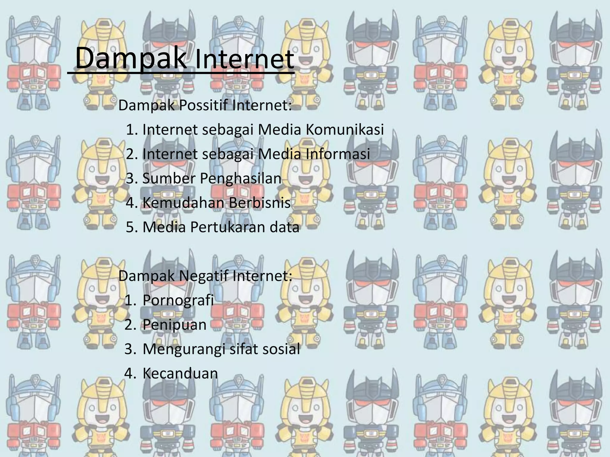 Dampak Internet
Dampak Possitif Internet:
1. Internet sebagai Media Komunikasi
2. Internet sebagai Media Informasi
3. Sumber Penghasilan
4. Kemudahan Berbisnis
5. Media Pertukaran data
Dampak Negatif Internet:
1. Pornografi
2. Penipuan
3. Mengurangi sifat sosial
4. Kecanduan
 