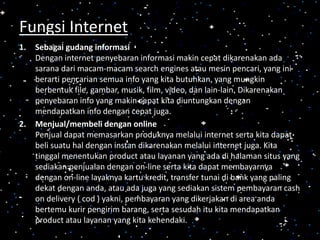 1. Sebagai gudang informasi
Dengan internet penyebaran informasi makin cepat dikarenakan ada
sarana dari macam-macam search engines atau mesin pencari, yang ini
berarti pencarian semua info yang kita butuhkan, yang mungkin
berbentuk file, gambar, musik, film, video, dan lain-lain. Dikarenakan
penyebaran info yang makin cepat kita diuntungkan dengan
mendapatkan info dengan cepat juga.
2. Menjual/membeli dengan online
Penjual dapat memasarkan produknya melalui internet serta kita dapat
beli suatu hal dengan instan dikarenakan melalui internet juga. Kita
tinggal menentukan product atau layanan yang ada di halaman situs yang
sediakan penjualan dengan on-line serta kita dapat membayarnya
dengan on-line layaknya kartu kredit, transfer tunai di bank yang paling
dekat dengan anda, atau ada juga yang sediakan sistem pembayaran cash
on delivery ( cod ) yakni, pembayaran yang dikerjakan di area anda
bertemu kurir pengirim barang, serta sesudah itu kita mendapatkan
product atau layanan yang kita kehendaki.
Fungsi Internet
 