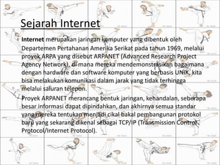 Sejarah Internet
Internet merupakan jaringan komputer yang dibentuk oleh
Departemen Pertahanan Amerika Serikat pada tahun 1969, melalui
proyek ARPA yang disebut ARPANET (Advanced Research Project
Agency Network), di mana mereka mendemonstrasikan bagaimana
dengan hardware dan software komputer yang berbasis UNIX, kita
bisa melakukan komunikasi dalam jarak yang tidak terhingga
melalui saluran telepon.
Proyek ARPANET merancang bentuk jaringan, kehandalan, seberapa
besar informasi dapat dipindahkan, dan akhirnya semua standar
yang mereka tentukan menjadi cikal bakal pembangunan protokol
baru yang sekarang dikenal sebagai TCP/IP (Transmission Control
Protocol/Internet Protocol).
 