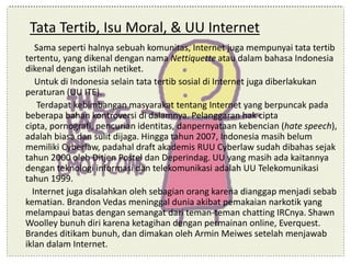 Tata Tertib, Isu Moral, & UU Internet
Sama seperti halnya sebuah komunitas, Internet juga mempunyai tata tertib
tertentu, yang dikenal dengan nama Nettiquette atau dalam bahasa Indonesia
dikenal dengan istilah netiket.
Untuk di Indonesia selain tata tertib sosial di Internet juga diberlakukan
peraturan (UU ITE).
Terdapat kebimbangan masyarakat tentang Internet yang berpuncak pada
beberapa bahan kontroversi di dalamnya. Pelanggaran hak cipta
cipta, pornografi, pencurian identitas, danpernyataan kebencian (hate speech),
adalah biasa dan sulit dijaga. Hingga tahun 2007, Indonesia masih belum
memiliki Cyberlaw, padahal draft akademis RUU Cyberlaw sudah dibahas sejak
tahun 2000 oleh Ditjen Postel dan Deperindag. UU yang masih ada kaitannya
dengan teknologi informasi dan telekomunikasi adalah UU Telekomunikasi
tahun 1999.
Internet juga disalahkan oleh sebagian orang karena dianggap menjadi sebab
kematian. Brandon Vedas meninggal dunia akibat pemakaian narkotik yang
melampaui batas dengan semangat dari teman-teman chatting IRCnya. Shawn
Woolley bunuh diri karena ketagihan dengan permainan online, Everquest.
Brandes ditikam bunuh, dan dimakan oleh Armin Meiwes setelah menjawab
iklan dalam Internet.
 