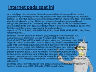 Internet pada saat ini
Internet dijaga oleh perjanjian bilateral atau multilateral dan spesifikasi teknikal
(protokol yang menerangkan tentang perpindahan data antara rangkaian). Protokol-
protokol ini dibentuk berdasarkan perbincangan Internet Engineering Task Force (IETF),
yang terbuka kepada umum. Badan ini mengeluarkan dokumen yang dikenali
sebagai RFC (Request for Comments). Sebagian dari RFC dijadikan Standar Internet
(Internet Standard), oleh Badan Arsitektur Internet (Internet Architecture Board - IAB).
Protokol-protokol Internet yang sering digunakan adalah
seperti, IP, TCP, UDP, DNS, PPP, SLIP,ICMP, POP3, IMAP, SMTP, HTTP, HTTPS, SSH, Telnet,
FTP, LDAP, dan SSL.
Beberapa layanan populer di Internet yang menggunakan protokol di atas,
ialah email/surat elektronik, Usenet, Newsgroup, berbagi berkas (File
Sharing), WWW (World Wide Web), Gopher, akses sesi (Session Access), WAIS,
finger, IRC, MUD, dan MUSH. Di antara semua ini, email/surat elektronik dan World
Wide Web lebih kerap digunakan, dan lebih banyak servis yang dibangun
berdasarkannya, seperti milis (Mailing List) dan Weblog. Internet memungkinkan
adanya servis terkini (Real-time service), seperti web radio, dan webcast, yang dapat
diakses di seluruh dunia. Selain itu melalui Internet dimungkinkan untuk
berkomunikasi secara langsung antara dua pengguna atau lebih melalui
program pengirim pesan instan seperti Camfrog,Pidgin (Gaim), Trilian, Kopete, Yahoo
Messenger, MSN Messenger, Windows Live Messenger, Twitter, Facebok dan lain
sebagainya.
Beberapa servis Internet populer yang berdasarkan sistem tertutup (Proprietary
System), adalah seperti IRC, ICQ, AIM, CDDB, dan Gnutella
 