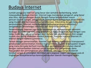 Budaya Internet
Jumlah pengguna Internet yang besar dan semakin berkembang, telah
mewujudkan budaya Internet. Internet juga mempunyai pengaruh yang besar
atas ilmu, dan pandangan dunia. Dengan hanya berpandukan mesin
pencari seperti Google, pengguna di seluruh dunia mempunyai akses Internet
yang mudah atas bermacam-macam informasi. Dibanding dengan buku dan
perpustakaan, Internet melambangkan penyebaran(decentralization) /
pengetahuan (knowledge) informasi dan data secara ekstrem.
Perkembangan Internet juga telah memengaruhi perkembangan ekonomi.
Berbagai transaksi jual beli yang sebelumnya hanya bisa dilakukan dengan cara
tatap muka (dan sebagian sangat kecil melalui pos atau telepon), kini sangat
mudah dan sering dilakukan melalui Internet. Transaksi melalui Internet ini
dikenal dengan nama e-commerce.
Terkait dengan pemerintahan, Internet juga memicu tumbuhnya transparansi
pelaksanaan pemerintahan melalui e-government seperti di kabupaten Sragen
yang mana ternyata berhasil memberikan peningkatan pemasukan daerah
dengan memanfaatkan Internet untuk transparansi pengelolaan dana
masyarakat dan pemangkasan jalur birokrasi, sehingga warga di daerah
terebut sangat di untungkan demikian para pegawai negeri sipil dapat pula di
tingkatkan kesejahterannya karena pemasukan daerah meningkat tajam.
 