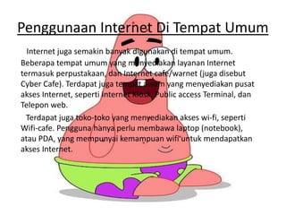 Penggunaan Internet Di Tempat Umum
Internet juga semakin banyak digunakan di tempat umum.
Beberapa tempat umum yang menyediakan layanan Internet
termasuk perpustakaan, dan Internet cafe/warnet (juga disebut
Cyber Cafe). Terdapat juga tempat awam yang menyediakan pusat
akses Internet, seperti Internet Kiosk, Public access Terminal, dan
Telepon web.
Terdapat juga toko-toko yang menyediakan akses wi-fi, seperti
Wifi-cafe. Pengguna hanya perlu membawa laptop (notebook),
atau PDA, yang mempunyai kemampuan wifi untuk mendapatkan
akses Internet.
 