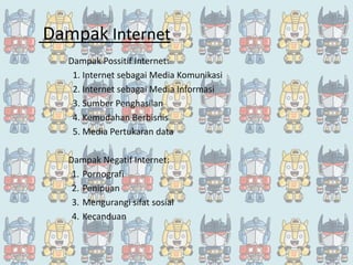 Dampak Internet
Dampak Possitif Internet:
1. Internet sebagai Media Komunikasi
2. Internet sebagai Media Informasi
3. Sumber Penghasilan
4. Kemudahan Berbisnis
5. Media Pertukaran data
Dampak Negatif Internet:
1. Pornografi
2. Penipuan
3. Mengurangi sifat sosial
4. Kecanduan
 