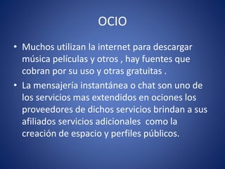 OCIO
• Muchos utilizan la internet para descargar
música películas y otros , hay fuentes que
cobran por su uso y otras gratuitas .
• La mensajería instantánea o chat son uno de
los servicios mas extendidos en ociones los
proveedores de dichos servicios brindan a sus
afiliados servicios adicionales como la
creación de espacio y perfiles públicos.
 