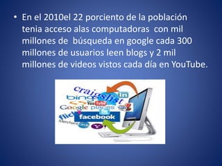 • En el 2010el 22 porciento de la población
tenia acceso alas computadoras con mil
millones de búsqueda en google cada 300
millones de usuarios leen blogs y 2 mil
millones de videos vistos cada día en YouTube.
 