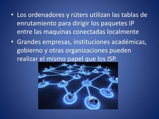 • Los ordenadores y rúters utilizan las tablas de
enrutamiento para dirigir los paquetes IP
entre las maquinas conectadas localmente
• Grandes empresas, instituciones académicas,
gobierno y otras organizaciones pueden
realizar el mismo papel que los ISP.
 