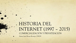 HISTORIA DEL
INTERNET (1997 – 2015)
COMERCIALIZACIÓN Y PRIVATIZACIÓN
Aurea Itzel Rosas Román 259019
 