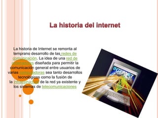 La historia de Internet se remonta al
temprano desarrollo de las redes de
comunicación. La idea de una red de
ordenadores diseñada para permitir la
comunicación general entre usuarios de
varias computadoras sea tanto desarrollos
tecnológicos como la fusión de
la infraestructura de la red ya existente y
los sistemas de telecomunicaciones
 