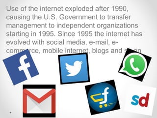 Use of the internet exploded after 1990,
causing the U.S. Government to transfer
management to independent organizations
starting in 1995. Since 1995 the internet has
evolved with social media, e-mail, e-
commerce, mobile internet, blogs and so on
 