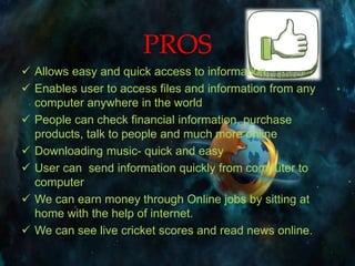 PROS
 Allows easy and quick access to information
 Enables user to access files and information from any
computer anywhere in the world
 People can check financial information, purchase
products, talk to people and much more online
 Downloading music- quick and easy
 User can send information quickly from computer to
computer
 We can earn money through Online jobs by sitting at
home with the help of internet.
 We can see live cricket scores and read news online.
 
