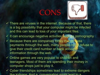 CONS
 There are viruses in the internet. Because of that, there
is a big possibility that your computer might be infected
and this can lead to loss of your important files.
 It can encourage negative activities such as pornography
 Because there are companies today that process
payments through the web, many people might refuse to
give their credit card number or bank account
information through the web.
 Online games are very popular to children and
teenagers. Most of them are spending their money in
computer shops just to play it.
 Cyber friendships sometimes lead to extreme dangers
 