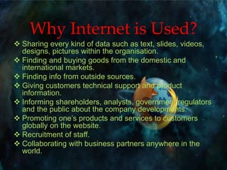 Why Internet is Used?
 Sharing every kind of data such as text, slides, videos,
designs, pictures within the organisation.
 Finding and buying goods from the domestic and
international markets.
 Finding info from outside sources.
 Giving customers technical support and product
information.
 Informing shareholders, analysts, government regulators
and the public about the company developments.
 Promoting one’s products and services to customers
globally on the website.
 Recruitment of staff.
 Collaborating with business partners anywhere in the
world.
 
