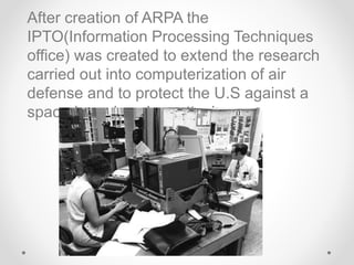 After creation of ARPA the
IPTO(Information Processing Techniques
office) was created to extend the research
carried out into computerization of air
defense and to protect the U.S against a
space-based nuclear attack.
 