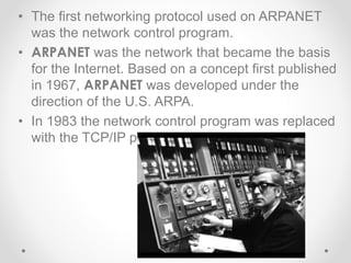 • The first networking protocol used on ARPANET
was the network control program.
• ARPANET was the network that became the basis
for the Internet. Based on a concept first published
in 1967, ARPANET was developed under the
direction of the U.S. ARPA.
• In 1983 the network control program was replaced
with the TCP/IP protocol.
 