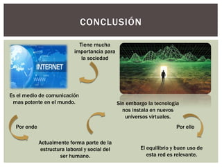 CONCLUSIÓN
Es el medio de comunicación
mas potente en el mundo.
Actualmente forma parte de la
estructura laboral y social del
ser humano.
Tiene mucha
importancia para
la sociedad
Por ende
Sin embargo la tecnología
nos instala en nuevos
universos virtuales.
Por ello
El equilibrio y buen uso de
esta red es relevante.
 