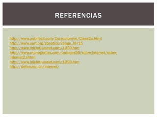 REFERENCIAS
http://www.aulafacil.com/CursoInternet/Clase2a.html
http://www.surt.org/zonatics/?page_id=15
http://www.iniciativasnet.com/1250.htm
http://www.monografias.com/trabajos55/sobre-internet/sobre-
internet2.shtml
http://www.iniciativasnet.com/1250.htm
http://definicion.de/internet/
 