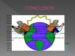 Es posible concluir que cuando una persona tenga una
necesidad de conocimiento no escrito en libros, puede
recurrir a una fuente más acorde a su necesidad,
ahora esta fuente es posible en Internet.
Internet ha revolucionado al mundo y probablemente sea el invento
más importante del siglo XX. Se puede descargar música o software,
ver segmentos de película, realizar investigaciones, hacer compras,
enviar y recibir mensajes, entre otras cosas.
Internet ofrece una gran cantidad de servicios a través de los
cuales podemos sacar provecho de la red.
Entre estos servicios podemos destacar : E-mail,
WWW, FTP, Grupos de Noticias, IRC, Servicios de Telefonía, entre
otros..
WWW Junto con el E-mail son los dos servicios más utilizados en
Internet
 