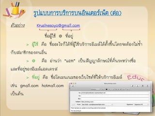 ตัวอย่าง Krusinesoyo@gmail.com
ชื่อผู้ใช้ @ ที่อยู่
> ผู้ใช้ คือ ชื่ออะไรก็ได้ที่ผู้ใช้บริการอีเมล์ได้ตั้งขึ้นโดยจะต้องไม่ซ้า
กับสมาชิกของคนอื่น
> @ คือ อ่านว่า “แอท” เป็นสัญญาลักษณ์ที่คั่นระหว่างชื่อ
และที่อยู่ของอีเมล์แอดเดรส
> ที่อยู่ คือ ชื่อโดเมนเนมของเว็บไซต์ที่ให้บริการอีเมล์
เช่น gmail.com hotmail.com
เป็นต้น
รูปแบบการบริการบนอินเตอร์เน็ต (ต่อ)
 